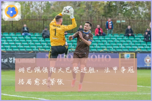 姆巴佩领衔大巴黎连胜，法甲争冠格局愈发紧张