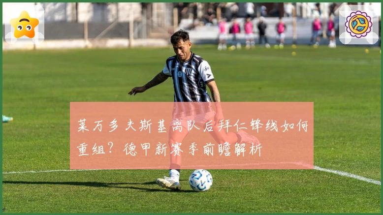 莱万多夫斯基离队后拜仁锋线如何重组？德甲新赛季前瞻解析