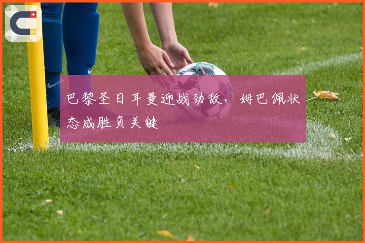 巴黎圣日耳曼迎战劲敌，姆巴佩状态成胜负关键