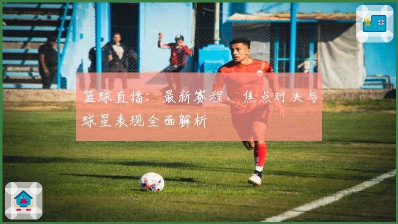 篮球直播：最新赛程、焦点对决与球星表现全面解析