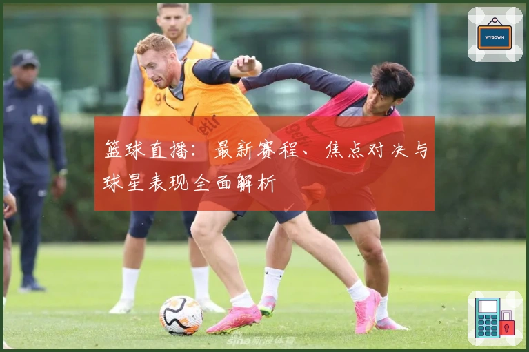 篮球直播：最新赛程、焦点对决与球星表现全面解析