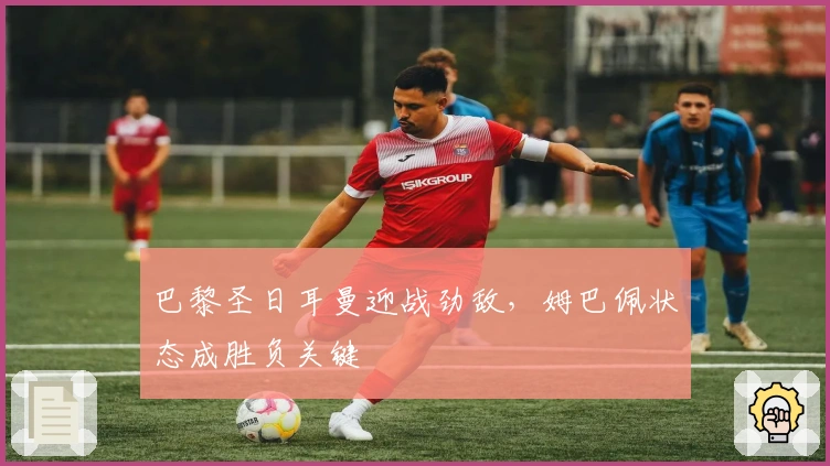 巴黎圣日耳曼迎战劲敌，姆巴佩状态成胜负关键