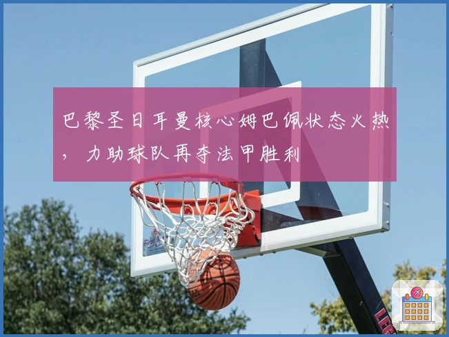 巴黎圣日耳曼核心姆巴佩状态火热，力助球队再夺法甲胜利