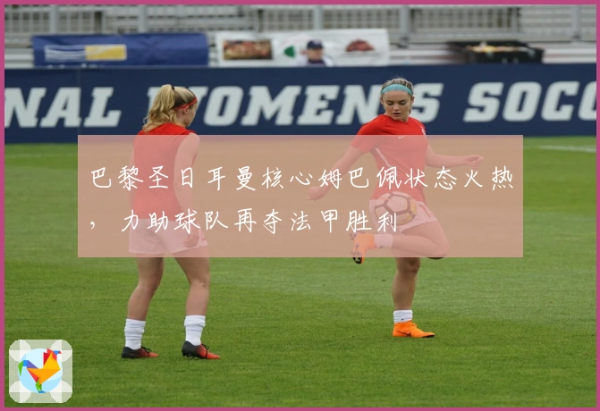 巴黎圣日耳曼核心姆巴佩状态火热，力助球队再夺法甲胜利